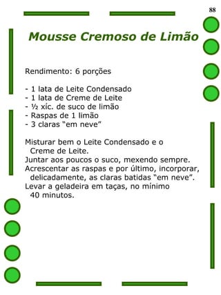 88 Mousse Cremoso de Limão Rendimento: 6 porções 1 lata de Leite Condensado 1 lata de Creme de Leite ½ xíc. de suco de limão Raspas de 1 limão 3 claras “em neve” Misturar bem o Leite Condensado e o  Creme de Leite. Juntar aos poucos o suco, mexendo sempre. Acrescentar as raspas e por último, incorporar, delicadamente, as claras batidas “em neve”. Levar a geladeira em taças, no mínimo  40 minutos. 