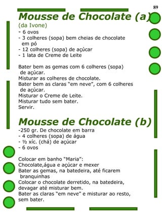 89 Mousse de Chocolate (a) (da Ivone) 6 ovos 3 colheres (sopa) bem cheias de chocolate  em pó 12 colheres (sopa) de açúcar 1 lata de Creme de Leite Bater bem as gemas com 6 colheres (sopa)  de açúcar. Misturar as colheres de chocolate. Bater bem as claras “em neve”, com 6 colheres de açúcar. Misturar o Creme de Leite. Misturar tudo sem bater. Servir. Mousse de Chocolate (b) 250 gr. De chocolate em barra 4 colheres (sopa) de água ½ xíc. (chá) de açúcar 6 ovos Colocar em banho “Maria”:  Chocolate,água e açúcar e mexer Bater as gemas, na batedeira, até ficarem branquinhas Colocar o chocolate derretido, na batedeira,  devagar até misturar bem. Bater as claras “em neve” e misturar ao resto,  sem bater.  