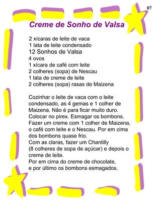 07 Creme de Sonho de Valsa   2 xícaras de leite de vaca 1 lata de leite condensado 12 Sonhos de Valsa 4 ovos 1 xícara de café com leite 2 colheres (sopa) de Nescau 1 lata de creme de leite 2 colheres (sopa) rasas de Maizena   Cozinhar o leite de vaca com o leite  condensado, as 4 gemas e 1 colher de Maizena. Não é para ficar muito duro. Colocar no pirex. Esmagar os bombons. Fazer um creme com 1 colher de Maizena,  o café com leite e o Nescau. Por em cima  dos bombons quase frio. Com as claras, fazer um Chantilly  (8 colheres de sopa de açúcar) e depois o creme de leite. Por em cima do creme de chocolate, e por último os bombons esmagados. 