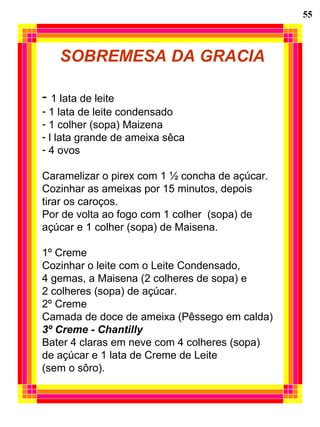 55 SOBREMESA DA GRACIA 1 lata de leite 1 lata de leite condensado 1 colher (sopa) Maizena l lata grande de ameixa sêca 4 ovos Caramelizar o pirex com 1 ½ concha de açúcar. Cozinhar as ameixas por 15 minutos, depois tirar os caroços. Por de volta ao fogo com 1 colher  (sopa) de açúcar e 1 colher (sopa) de Maisena. 1º Creme Cozinhar o leite com o Leite Condensado,  4 gemas, a Maisena (2 colheres de sopa) e  2 colheres (sopa) de açúcar. 2º Creme Camada de doce de ameixa (Pêssego em calda) 3º Creme - Chantilly Bater 4 claras em neve com 4 colheres (sopa) de açúcar e 1 lata de Creme de Leite (sem o sôro). 