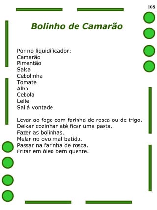 108 Bolinho de Camarão Por no liqüidificador: Camarão Pimentão Salsa Cebolinha Tomate Alho Cebola Leite Sal á vontade Levar ao fogo com farinha de rosca ou de trigo. Deixar cozinhar até ficar uma pasta. Fazer as bolinhas. Melar no ovo mal batido. Passar na farinha de rosca. Fritar em óleo bem quente. 