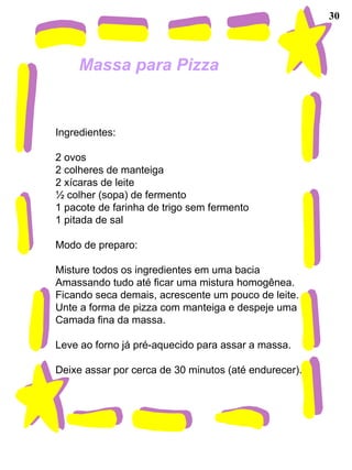 30 Massa para Pizza   Ingredientes:   2 ovos 2 colheres de manteiga 2 xícaras de leite ½ colher (sopa) de fermento 1 pacote de farinha de trigo sem fermento 1 pitada de sal   Modo de preparo:   Misture todos os ingredientes em uma bacia Amassando tudo até ficar uma mistura homogênea. Ficando seca demais, acrescente um pouco de leite. Unte a forma de pizza com manteiga e despeje uma Camada fina da massa.   Leve ao forno já pré-aquecido para assar a massa.   Deixe assar por cerca de 30 minutos (até endurecer). 