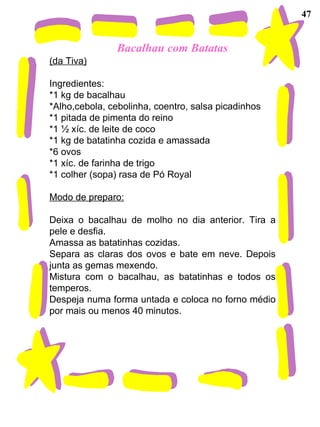 Bacalhau com Batatas (da Tiva) Ingredientes: *1 kg de bacalhau *Alho,cebola, cebolinha, coentro, salsa picadinhos *1 pitada de pimenta do reino *1 ½ xíc. de leite de coco *1 kg de batatinha cozida e amassada *6 ovos *1 xíc. de farinha de trigo *1 colher (sopa) rasa de Pó Royal Modo de preparo: Deixa o bacalhau de molho no dia anterior. Tira a pele e desfia. Amassa as batatinhas cozidas. Separa as claras dos ovos e bate em neve. Depois junta as gemas mexendo. Mistura com o bacalhau, as batatinhas e todos os temperos. Despeja numa forma untada e coloca no forno médio por mais ou menos 40 minutos. 47 