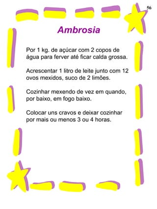 56 Ambrosia Por 1 kg. de açúcar com 2 copos de água para ferver até ficar calda grossa. Acrescentar 1 litro de leite junto com 12 ovos mexidos, suco de 2 limões. Cozinhar mexendo de vez em quando, por baixo, em fogo baixo. Colocar uns cravos e deixar cozinhar por mais ou menos 3 ou 4 horas. 