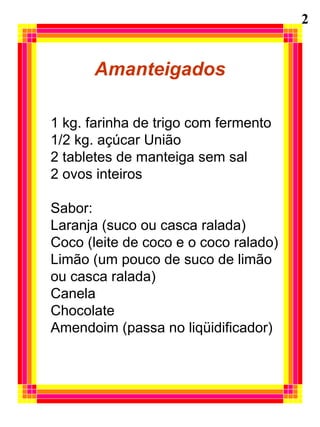 Amanteigados 1 kg. farinha de trigo com fermento 1/2 kg. açúcar União 2 tabletes de manteiga sem sal 2 ovos inteiros Sabor: Laranja (suco ou casca ralada) Coco (leite de coco e o coco ralado) Limão (um pouco de suco de limão  ou casca ralada)  Canela Chocolate Amendoim (passa no liqüidificador) 2 
