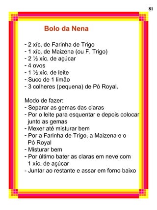 81 Bolo da Nena 2 xíc. de Farinha de Trigo 1 xíc. de Maizena (ou F. Trigo) 2 ½ xíc. de açúcar 4 ovos 1 ½ xíc. de leite Suco de 1 limão 3 colheres (pequena) de Pó Royal. Modo de fazer: Separar as gemas das claras Por o leite para esquentar e depois colocar junto as gemas Mexer até misturar bem Por a Farinha de Trigo, a Maizena e o  Pó Royal  Misturar bem Por último bater as claras em neve com  1 xíc. de açúcar - Juntar ao restante e assar em forno baixo 