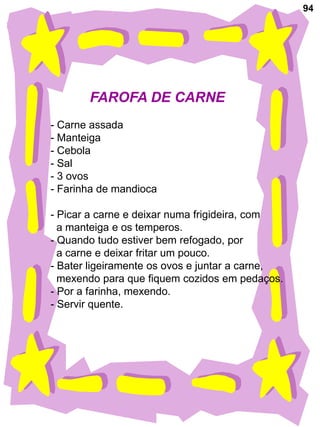 94




       FAROFA DE CARNE
- Carne assada
- Manteiga
- Cebola
- Sal
- 3 ovos
- Farinha de mandioca

- Picar a carne e deixar numa frigideira, com
  a manteiga e os temperos.
- Quando tudo estiver bem refogado, por
  a carne e deixar fritar um pouco.
- Bater ligeiramente os ovos e juntar a carne,
  mexendo para que fiquem cozidos em pedaços.
- Por a farinha, mexendo.
- Servir quente.
 