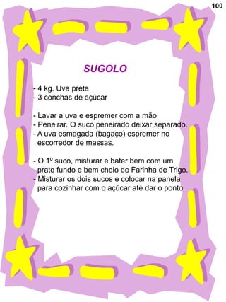 100




              SUGOLO
- 4 kg. Uva preta
- 3 conchas de açúcar

- Lavar a uva e espremer com a mão
- Peneirar. O suco peneirado deixar separado.
- A uva esmagada (bagaço) espremer no
  escorredor de massas.

- O 1º suco, misturar e bater bem com um
  prato fundo e bem cheio de Farinha de Trigo.
- Misturar os dois sucos e colocar na panela
  para cozinhar com o açúcar até dar o ponto.
 