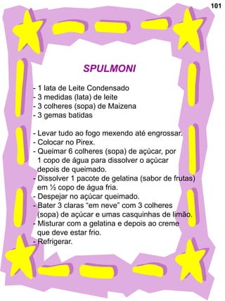 101




               SPULMONI
- 1 lata de Leite Condensado
- 3 medidas (lata) de leite
- 3 colheres (sopa) de Maizena
- 3 gemas batidas

- Levar tudo ao fogo mexendo até engrossar.
- Colocar no Pirex.
- Queimar 6 colheres (sopa) de açúcar, por
  1 copo de água para dissolver o açúcar
  depois de queimado.
- Dissolver 1 pacote de gelatina (sabor de frutas)
  em ½ copo de água fria.
- Despejar no açúcar queimado.
- Bater 3 claras “em neve” com 3 colheres
  (sopa) de açúcar e umas casquinhas de limão.
- Misturar com a gelatina e depois ao creme
  que deve estar frio.
- Refrigerar.
 