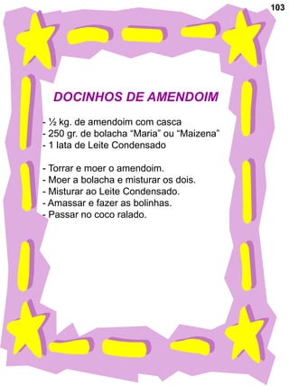 103




  DOCINHOS DE AMENDOIM
- ½ kg. de amendoim com casca
- 250 gr. de bolacha “Maria” ou “Maizena”
- 1 lata de Leite Condensado

- Torrar e moer o amendoim.
- Moer a bolacha e misturar os dois.
- Misturar ao Leite Condensado.
- Amassar e fazer as bolinhas.
- Passar no coco ralado.
 