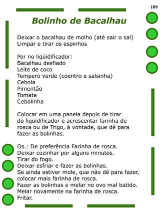 109


     Bolinho de Bacalhau
Deixar o bacalhau de molho (até sair o sal)
Limpar e tirar os espinhos

Por no liqüidificador:
Bacalhau desfiado
Leite de coco
Tempero verde (coentro e salsinha)
Cebola
Pimentão
Tomate
Cebolinha

Colocar em uma panela depois de tirar
do liqüidificador e acrescentar farinha de
rosca ou de Trigo, á vontade, que dê para
fazer as bolinhas.

Os.: De preferência Farinha de rosca.
Deixar cozinhar por alguns minutos.
Tirar do fogo.
Deixar esfriar e fazer as bolinhas.
Se ainda estiver mole, que não dê para fazer,
colocar mais farinha de rosca.
Fazer as bolinhas e melar no ovo mal batido.
Melar novamente na farinha de rosca.
Fritar.
 