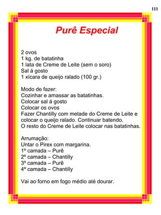 111



              Purê Especial

2 ovos
1 kg. de batatinha
1 lata de Creme de Leite (sem o soro)
Sal á gosto
1 xícara de queijo ralado (100 gr.)

Modo de fazer:
Cozinhar e amassar as batatinhas.
Colocar sal á gosto
Colocar os ovos
Fazer Chantilly com metade do Creme de Leite e
colocar o queijo ralado. Continuar batendo.
O resto do Creme de Leite colocar nas batatinhas.

Arrumação:
Untar o Pirex com margarina.
1º camada – Purê
2º camada – Chantilly
3º camada – Purê
4º camada – Chantilly

Vai ao forno em fogo médio até dourar.
 