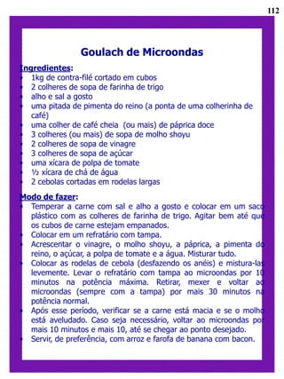 112




                Goulach de Microondas
Ingredientes:
• 1kg de contra-filé cortado em cubos
• 2 colheres de sopa de farinha de trigo
• alho e sal a gosto
• uma pitada de pimenta do reino (a ponta de uma colherinha de
   café)
• uma colher de café cheia (ou mais) de páprica doce
• 3 colheres (ou mais) de sopa de molho shoyu
• 2 colheres de sopa de vinagre
• 3 colheres de sopa de açúcar
• uma xícara de polpa de tomate
• ½ xícara de chá de água
• 2 cebolas cortadas em rodelas largas
Modo de fazer:
• Temperar a carne com sal e alho a gosto e colocar em um saco
  plástico com as colheres de farinha de trigo. Agitar bem até que
  os cubos de carne estejam empanados.
• Colocar em um refratário com tampa.
• Acrescentar o vinagre, o molho shoyu, a páprica, a pimenta do
  reino, o açúcar, a polpa de tomate e a água. Misturar tudo.
• Colocar as rodelas de cebola (desfazendo os anéis) e mistura-las
  levemente. Levar o refratário com tampa ao microondas por 10
  minutos na potência máxima. Retirar, mexer e voltar ao
  microondas (sempre com a tampa) por mais 30 minutos na
  potência normal.
• Após esse período, verificar se a carne está macia e se o molho
  está aveludado. Caso seja necessário, voltar ao microondas por
  mais 10 minutos e mais 10, até se chegar ao ponto desejado.
• Servir, de preferência, com arroz e farofa de banana com bacon.
 