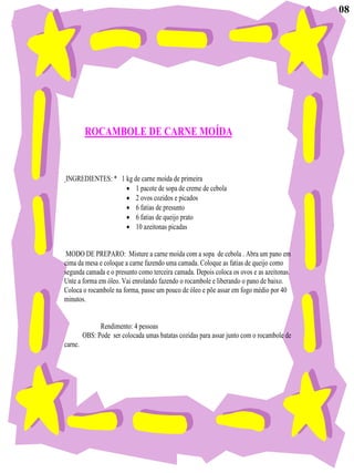 08




         ROCAMBOLE DE CARNE MOÍDA


INGREDIENTES: * 1 kg de carne moída de primeira
                      1 pacote de sopa de creme de cebola
                      2 ovos cozidos e picados
                      6 fatias de presunto
                      6 fatias de queijo prato
                      10 azeitonas picadas


 MODO DE PREPARO: Misture a carne moída com a sopa de cebola . Abra um pano em
cima da mesa e coloque a carne fazendo uma camada. Coloque as fatias de queijo como
segunda camada e o presunto como terceira camada. Depois coloca os ovos e as azeitonas.
Unte a forma em óleo. Vai enrolando fazendo o rocambole e liberando o pano de baixo.
Coloca o rocambole na forma, passe um pouco de óleo e põe assar em fogo médio por 40
minutos.


               Rendimento: 4 pessoas
         OBS: Pode ser colocada umas batatas cozidas para assar junto com o rocambole de
carne.
 