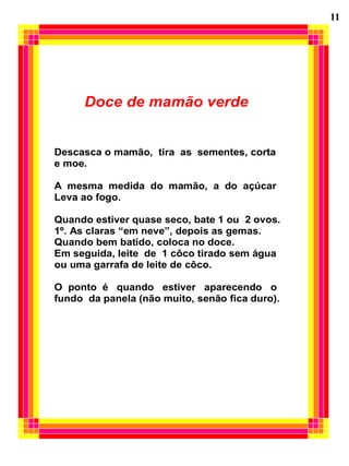 11




      Doce de mamão verde


Descasca o mamão, tira as sementes, corta
e moe.

A mesma medida do mamão, a do açúcar
Leva ao fogo.

Quando estiver quase seco, bate 1 ou 2 ovos.
1º. As claras “em neve”, depois as gemas.
Quando bem batido, coloca no doce.
Em seguida, leite de 1 côco tirado sem água
ou uma garrafa de leite de côco.

O ponto é quando estiver aparecendo o
fundo da panela (não muito, senão fica duro).
 