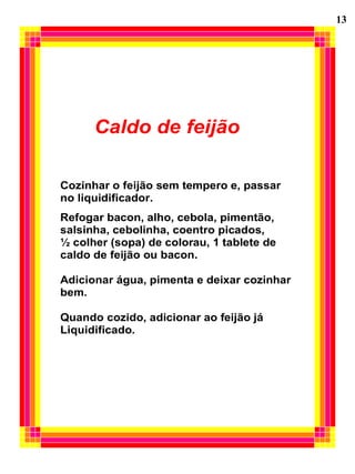 13




      Caldo de feijão

Cozinhar o feijão sem tempero e, passar
no liquidificador.
Refogar bacon, alho, cebola, pimentão,
salsinha, cebolinha, coentro picados,
½ colher (sopa) de colorau, 1 tablete de
caldo de feijão ou bacon.

Adicionar água, pimenta e deixar cozinhar
bem.

Quando cozido, adicionar ao feijão já
Liquidificado.
 