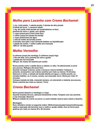 15




Molho para Lasanha com Creme Bechamel
½ xíc. (chá) azeite, 1 cebola picada, 2 dentes de alho picado
2 folhas de louro, ½ cenoura ralada
½ kg. de coxão mole picado em quadradinhos na faca
pimenta do reino a gosto, sal a gosto
½ copo (americano) vinho tinta seco
1 colher (sopa) de extrato de tomate
½ copo (americano) de água
½ lata de molho de tomate pronto
3 tomates sem pele e sem semente batidos no liqüidificador
1 pitada de canela, 1 colher (café) noz moscada
1200 ml de leite quente


Molho Vermelho
4 colheres (sopa) de manteiga, 6 colheres (sopa) trigo
1 litro de leite, sal e pimenta do reino a gosto
1 pitada de noz moscada
500 grs. De massa de lasanha pré cozida

Numa panela como o azeite doure a cebola e o alho. Vá adicionando a carne
aos poucos. Refogue até secar bem.
Quando começar a dourar, junte a cenoura e doure também. Coloque a
pimenta, acrescente o sal e deixe cozinhar por mais ou menos 10 minutos.
Adicione o vinho, o extrato de tomate diluído em água, o molho pronto, os
tomates batidos, os 3 cravos, canela, noz moscada, louro. Deixe por mais 10
minutos.
Coloque metade do leite, mexendo sempre, vá colocando o restante aos poucos.
Deixe cozinhar por mais ou menos 1 hora.


Creme Bechamel
Numa panela dissolva a manteiga e o trigo.
Quando levantar fervura, adicione lentamente o leite. Tempere com sal, pimenta
e noz moscada. Reserve!
Misture metade do creme na carne e a outra metade reserve para cobrie a lasanha.

Montagem:
Num refratário monte na seguinte ordem: Molho/massa/queijo/massa/molho/queijo,
repita a operação até terminar com o molho e queijo ralado, leve ao forno para
gratinar por mais ou menos 20 a 30 minutos.
 