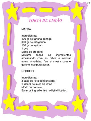17




      TORTA DE LIMÃO

MASSA

Ingredientes:
400 gr de farinha de trigo;
300 gr de margarina;
100 gr de açúcar;
1 ovo
Modo de preparo:
Misturar     todos     os   ingredientes
amassando com as mãos e colocar
numa assadeira, fure a massa com o
garfo e leve para assar.

RECHEIO:

Ingredientes:
3 latas de leite condensado;
1 xícara de suco de limão
Modo de preparo:
Bater os ingredientes no liqüidificador.
 