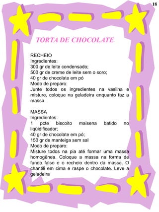 18




  TORTA DE CHOCOLATE

RECHEIO
Ingredientes:
300 gr de leite condensado;
500 gr de creme de leite sem o soro;
40 gr de chocolate em pó
Modo de preparo:
Junte todos os ingredientes na vasilha e
misture, coloque na geladeira enquanto faz a
massa.

MASSA
Ingredientes:
1 pcte        biscoito maisena batido no
liqüidificador;
40 gr de chocolate em pó;
150 gr de manteiga sem sal
Modo de preparo:
Misture todos na pia até formar uma massa
homogênea. Coloque a massa na forma de
fundo falso e o recheio dentro da massa. O
chantili em cima e raspe o chocolate. Leve a
geladeira
 