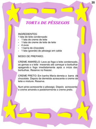 20




      TORTA DE PÊSSEGOS

INGREDIENTES:
1 lata de leite condensado
- 1 lata de creme de leite
- 1 lata de creme de leite de leite
- 4 ovos
- 1 barra de chocolate
- 1 lata (grande) de pêssego em calda

MODO DE PREPARO:

CREME AMARELO: Leve ao fogo o leite condensado,
as gemas e o leite mexendo até começar a borbulhar
apagando o fogo imediatamente após o início das
borbulhas. Reserve no freezer.

CREME PRETO: Em banho Maria derreta a barra de
chocolate. Depois de derretida acrescente o creme de
leite e misture. Reserve.

Num pirex acrescente o pêssego. Depois acrescente
o creme amarelo e posteriormente o creme preto.
 