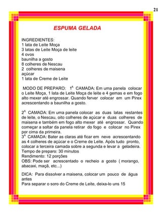 21


                 ESPUMA GELADA

INGREDIENTES:
1 lata de Leite Moça
3 latas de Leite Moça de leite
4 ovos
baunilha a gosto
8 colheres de Nescau
2 colheres de maisena
açúcar
1 lata de Creme de Leite

 MODO DE PREPARO: 1A CAMADA: Em uma panela colocar
o Leite Moça, 1 lata de Leite Moça de leite e 4 gemas e em fogo
alto mexer até engrossar. Quando ferver colocar em um Pirex
acrescentando a baunilha a gosto.

2A CAMADA: Em uma panela colocar as duas latas restantes
de leite, o Nescau, oito colheres de açúcar e duas colheres de
maisena e também em fogo alto mexer até engrossar. Quando
começar a soltar da panela retirar do fogo e colocar no Pirex
por cima da primeira.
3A CAMADA: Bater as claras até ficar em neve acrescentando
as 4 colheres de açúcar e o Creme de Leite. Após tudo pronto,
colocar a terceira camada sobre a segunda e levar a geladeira.
Tempo de preparo: 30 minutos
Rendimento: 12 porções
OBS: Pode ser acrescentado o recheio a gosto ( morango,
abacaxi, maçã, etc...)
DICA: Para dissolver a maisena, colocar um pouco de água
antes
Para separar o soro do Creme de Leite, deixa-lo uns 15
 