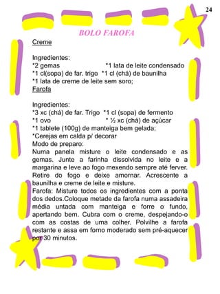 24


                BOLO FAROFA
Creme

Ingredientes:
*2 gemas                   *1 lata de leite condensado
*1 cl(sopa) de far. trigo *1 cl (chá) de baunilha
*1 lata de creme de leite sem soro;
Farofa

Ingredientes:
*3 xc (chá) de far. Trigo *1 cl (sopa) de fermento
*1 ovo                     * ½ xc (chá) de açúcar
*1 tablete (100g) de manteiga bem gelada;
*Cerejas em calda p/ decorar
Modo de preparo:
Numa panela misture o leite condensado e as
gemas. Junte a farinha dissolvida no leite e a
margarina e leve ao fogo mexendo sempre até ferver.
Retire do fogo e deixe amornar. Acrescente a
baunilha e creme de leite e misture.
Farofa: Misture todos os ingredientes com a ponta
dos dedos.Coloque metade da farofa numa assadeira
média untada com manteiga e forre o fundo,
apertando bem. Cubra com o creme, despejando-o
com as costas de uma colher. Polvilhe a farofa
restante e assa em forno moderado sem pré-aquecer
por 30 minutos.
 
