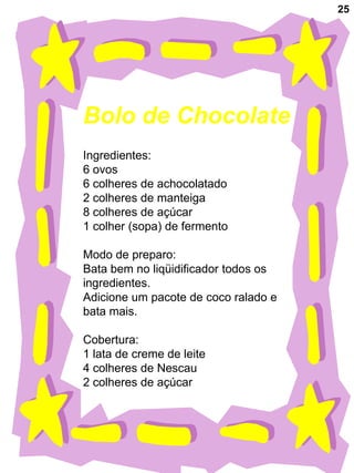 25




Bolo de Chocolate
Ingredientes:
6 ovos
6 colheres de achocolatado
2 colheres de manteiga
8 colheres de açúcar
1 colher (sopa) de fermento

Modo de preparo:
Bata bem no liqüidificador todos os
ingredientes.
Adicione um pacote de coco ralado e
bata mais.

Cobertura:
1 lata de creme de leite
4 colheres de Nescau
2 colheres de açúcar
 