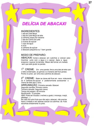27




 DELÍCIA DE ABACAXI
INGREDIENTES:
1 lata de Leite Moça
1 lata de Leite Moça de leite
2 colheres (sopa) de maizena
1 lata de Creme de Leite
2 xícaras de açúcar
1 copo de água
4 ovos
4 colheres de açúcar
2 abacaxis pequenos ou 1 bem grande


MODO DE PREPARO:
ABACAXI: Cortar o abacaxi        em cubinhos e colocar para
Cozinhar junto com a água e o açúcar. Após a água
evaporar o açúcar irá derreter. Mexer até formar um melado
 sem que este grude na panela.


1O CREME:          Em uma panela, ferva uma lata de leite com
o leite condensado, as gemas e a maisena até ficar grosso.
Ponha no pirex por cima dos cubinhos de abacaxi.

2O CREME:         Bater as claras até ficar em neve misturando
as 4 colheres de açúcar e posteriormente acrescentar o
creme de leite sem o soro.
ARRUMAÇÃO: Primeira camada: Abacaxi
Segunda camada: Primeiro creme
Terceira camada: Segundo creme
Tempo de preparo: 40 minutos
Rendimento: 12 porções
OBS: Pode ser trocado o recheio a gosto ( morango, maçã,
pêssego,...)
No caso de outra fruta que não seja o abacaxi, não precisa
fazer o melado e sim apenas colocar os cubinhos da fruta
escolhida diretamente no pirex.
 