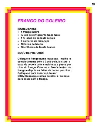 28




FRANGO DO GOLEIRO
INGREDIENTES:
  1 frango inteiro
  ½ lata de refrigerante Coca-Cola
  1 ½ saco de sopa de cebola
  3 colheres de maioneze
  10 fatias de bacon
  10 colheres de farofa branca

MODO DE PREPARO:

Coloque o frango numa travessa, molhe o
completamente com a Coca-cola. Misture a
sopa de cebola com a maioneze e passe por
cima do frango. Coloque a farofa dentro do
frango e depois as fatias de bacon por cima.
Coloque-o para assar até dourar.
DICA: Descasque umas batatas e coloque
para assar com o frango.
 