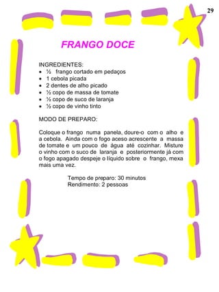 29




        FRANGO DOCE
INGREDIENTES:
  ½ frango cortado em pedaços
  1 cebola picada
  2 dentes de alho picado
  ½ copo de massa de tomate
  ½ copo de suco de laranja
  ½ copo de vinho tinto

MODO DE PREPARO:

Coloque o frango numa panela, doure-o com o alho e
a cebola. Ainda com o fogo aceso acrescente a massa
de tomate e um pouco de água até cozinhar. Misture
o vinho com o suco de laranja e posteriormente já com
o fogo apagado despeje o líquido sobre o frango, mexa
mais uma vez.

          Tempo de preparo: 30 minutos
          Rendimento: 2 pessoas
 