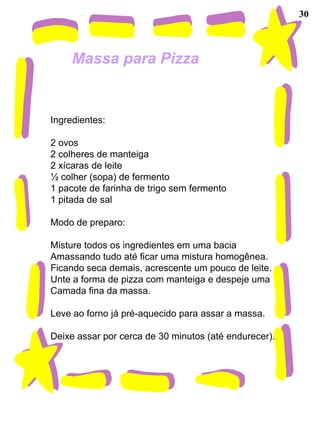 30



     Massa para Pizza


Ingredientes:

2 ovos
2 colheres de manteiga
2 xícaras de leite
½ colher (sopa) de fermento
1 pacote de farinha de trigo sem fermento
1 pitada de sal

Modo de preparo:

Misture todos os ingredientes em uma bacia
Amassando tudo até ficar uma mistura homogênea.
Ficando seca demais, acrescente um pouco de leite.
Unte a forma de pizza com manteiga e despeje uma
Camada fina da massa.

Leve ao forno já pré-aquecido para assar a massa.

Deixe assar por cerca de 30 minutos (até endurecer).
 