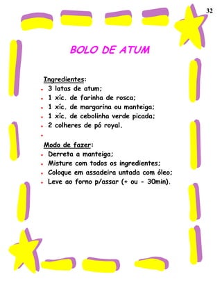 32




       BOLO DE ATUM

Ingredientes:
 3 latas de atum;
 1 xíc. de farinha de rosca;
 1 xíc. de margarina ou manteiga;
 1 xíc. de cebolinha verde picada;
 2 colheres de pó royal.

Modo de fazer:
 Derreta a manteiga;
 Misture com todos os ingredientes;
 Coloque em assadeira untada com óleo;
 Leve ao forno p/assar (+ ou - 30min).
 