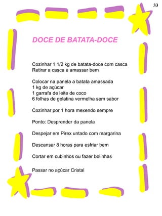 33




DOCE DE BATATA-DOCE


Cozinhar 1 1/2 kg de batata-doce com casca
Retirar a casca e amassar bem

Colocar na panela a batata amassada
1 kg de açúcar
1 garrafa de leite de coco
6 folhas de gelatina vermelha sem sabor

Cozinhar por 1 hora mexendo sempre

Ponto: Desprender da panela

Despejar em Pirex untado com margarina

Descansar 8 horas para esfriar bem

Cortar em cubinhos ou fazer bolinhas

Passar no açúcar Cristal
 