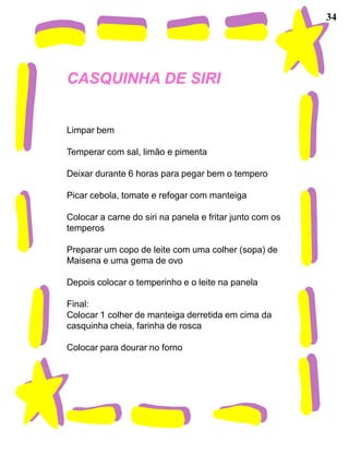 34




CASQUINHA DE SIRI


Limpar bem

Temperar com sal, limão e pimenta

Deixar durante 6 horas para pegar bem o tempero

Picar cebola, tomate e refogar com manteiga

Colocar a carne do siri na panela e fritar junto com os
temperos

Preparar um copo de leite com uma colher (sopa) de
Maisena e uma gema de ovo

Depois colocar o temperinho e o leite na panela

Final:
Colocar 1 colher de manteiga derretida em cima da
casquinha cheia, farinha de rosca

Colocar para dourar no forno
 