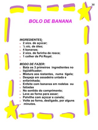 35




      BOLO DE BANANA


INGREDIENTES:
  2 xícs. de açúcar;
  ½ xíc. de óleo;
  4 bananas;
  2 xícs. de farinha de rosca;
  1 colher de Pó Royal.

MODO DE FAZER:
 Bata os 3 primeiros ingredientes no
 liqüidificador;
 Misture aos restantes, numa tigela;
 Despeje em assadeira untada e
 enfarinhada;
 Enfeite com bananas em rodelas ou
 fatiadas
 No sentido do comprimento;
 Leve ao forno para assar;
 Polvilhe com açúcar e canela;
 Volte ao forno, desligado, por alguns
  minutos.
 