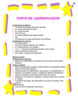 36




    TORTA DE LIQÜIDIFICADOR
Ingredientes da Massa:
   12 colheres de sopa de farinha de trigo;
   01 xícara mal-cheia de óleo;
   01 xícara de leite;
   03 a 04 ovos;
   01 pacote pequeno de queijo ralado;
   sal;
   02 colheres de sopa de fermento em pó Royal
Ingredientes do recheio:
   01 lata de atum;
   04 a 05 tomates maduros, em rodelas;
   01 cebola grande, em rodelas;
   + ou – ½ xícara de azeitonas picadas, sem caroço;
   salsa e cebolinha (opcional);
   sal, azeite, vinagre, para temperar.

Modo de Fazer:
Primeiro faça o Recheio
   Misture os ingredientes e tempere como se fosse uma salada.
   Reserve.
Depois a Massa
   Deixe já preparada (untada e enfarinhada) uma assadeira média;
   Ligue o forno para aquecer;
   Coloque todos os ingredientes, aos poucos, no liqüidificador, e
   Nquanto vai batendo, tendo o cuidado de alternar ingredientes
   secos e molhados e de deixar o fermento por último;
   Despeje ¾ da massa na assadeira, coloque sobre ela o recheio
   e “pingue”
   o restante da massa, às colheradas, por cima do recheio, sem
   cobri-lo
   totalmente;
   Leve ao forno moderado, até dourar.
 