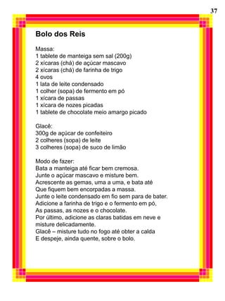37


Bolo dos Reis
Massa:
1 tablete de manteiga sem sal (200g)
2 xícaras (chá) de açúcar mascavo
2 xícaras (chá) de farinha de trigo
4 ovos
1 lata de leite condensado
1 colher (sopa) de fermento em pó
1 xícara de passas
1 xícara de nozes picadas
1 tablete de chocolate meio amargo picado

Glacê:
300g de açúcar de confeiteiro
2 colheres (sopa) de leite
3 colheres (sopa) de suco de limão

Modo de fazer:
Bata a manteiga até ficar bem cremosa.
Junte o açúcar mascavo e misture bem.
Acrescente as gemas, uma a uma, e bata até
Que fiquem bem encorpadas a massa.
Junte o leite condensado em fio sem para de bater.
Adicione a farinha de trigo e o fermento em pó,
As passas, as nozes e o chocolate.
Por último, adicione as claras batidas em neve e
misture delicadamente.
Glacê – misture tudo no fogo até obter a calda
E despeje, ainda quente, sobre o bolo.
 