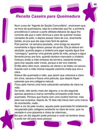 40



Receita Caseira para Queimadura

Num curso de “Agente de Saúde Comunitária”, ensinaram que
na hora da queimadura, seja lá a extensão que for, a primeira
providência é colocar a parte afetada debaixo de água fria
corrente até que o calor diminua e pare de queimar muitas
camadas de pele, e depois passar clara de ovo, levemente
batida, só pra que ela seja mais fácil de aplicar.
Pois pasme: na semana passada, uma amiga ao aquecer
novamente a água deixou passar do ponto. Ela já estava em
ebulição, quando pegou a chaleira pra jogar aquela água fora
“conseguiu” queimar uma grande parte da mão, porque a água
fervente jorrou pra fora, quando tentava manusear a chaleira.
Colocou então a mão embaixo da torneira, bastante tempo,
para tirar aquele calor inicial, porque a dor era violenta.
Então abriu dois ovos, separou as claras e as bateu um pouco,
ficando com a mão imersa naquela coisinha chata que era a
clara.
Estava tão queimada a mão, que assim que colocava a clara
em cima, secava e ficava uma película, que depois fiquei
sabendo que era colágeno natural.
Ficou pelo menos uma hora colocando camadas de clara na
mão.
De tarde, não sentiu mais dor alguma, e no dia seguinte
apenas aparecia a marca vermelha arroxeada onde havia
queimado. Pensou que ficaria com uma cicatriz horrível, mas
para sua surpresa, depois de 10 dias não havia nem uma marca
do acontecido, nada...
Nem a cor da pele mudou, aquela parte queimada foi totalmente
recuperada pelo colágeno existente na clara de ovos, que na
verdade é uma placenta e cheia de vitaminas...
sei que um dia alguém pode precisar e você vai lembrar disso
e pode ser útil para essa pessoa.
 