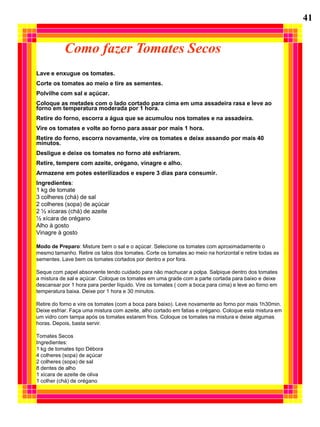 41


           Como fazer Tomates Secos
Lave e enxugue os tomates.
Corte os tomates ao meio e tire as sementes.
Polvilhe com sal e açúcar.
Coloque as metades com o lado cortado para cima em uma assadeira rasa e leve ao
forno em temperatura moderada por 1 hora.
Retire do forno, escorra a água que se acumulou nos tomates e na assadeira.
Vire os tomates e volte ao forno para assar por mais 1 hora.
Retire do forno, escorra novamente, vire os tomates e deixe assando por mais 40
minutos.
Desligue e deixe os tomates no forno até esfriarem.
Retire, tempere com azeite, orégano, vinagre e alho.
Armazene em potes esterilizados e espere 3 dias para consumir.
Ingredientes:
1 kg de tomate
3 colheres (chá) de sal
2 colheres (sopa) de açúcar
2 ½ xícaras (chá) de azeite
½ xícara de orégano
Alho à gosto
Vinagre à gosto

Modo de Preparo: Misture bem o sal e o açúcar. Selecione os tomates com aproximadamente o
mesmo tamanho. Retire os talos dos tomates. Corte os tomates ao meio na horizontal e retire todas as
sementes. Lave bem os tomates cortados por dentro e por fora.

Seque com papel absorvente tendo cuidado para não machucar a polpa. Salpique dentro dos tomates
a mistura de sal e açúcar. Coloque os tomates em uma grade com a parte cortada para baixo e deixe
descansar por 1 hora para perder líquido. Vire os tomates ( com a boca para cima) e leve ao forno em
temperatura baixa. Deixe por 1 hora e 30 minutos.

Retire do forno e vire os tomates (com a boca para baixo). Leve novamente ao forno por mais 1h30min.
Deixe esfriar. Faça uma mistura com azeite, alho cortado em fatias e orégano. Coloque esta mistura em
um vidro com tampa após os tomates estarem frios. Coloque os tomates na mistura e deixe algumas
horas. Depois, basta servir.

Tomates Secos
Ingredientes:
1 kg de tomates tipo Débora
4 colheres (sopa) de açúcar
2 colheres (sopa) de sal
8 dentes de alho
1 xícara de azeite de oliva
1 colher (chá) de orégano
 