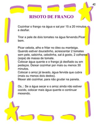 42



        RISOTO DE FRANGO

Cozinhar o frango na água e sal por 15 a 20 minutos
e desfiar.

Tirar a pele de dois tomates na água fervendo.Picar
bem.

Picar cebola, alho e fritar no óleo ou manteiga.
Quando estiver douradinho, acrescentar 2 tomates
sem pele, salsinha, cebolinha, sal á gosto, 2 colheres
(sopa) de massa de tomate.
Colocar água quente e o frango já desfiado ou em
pedaços. Deixar cozinhar por mais ou menos 30
minutos.
Colocar o arroz já lavado, água fervida que cubra
(mais ou menos dois dedos).
Mexer até cozinhar, para não grudar na panela.

Os..: Se a água secar e o arroz ainda não estiver
cozido, colocar mais água quente e continuar
mexendo.
 