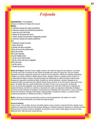 43


                                       Feijoada
Ingredientes: (15 porções)
Couve à mineira (3 maços de couve)
Molho
3 colheres (sopa) de salsa picadinha
3 colheres (sopa) de cebolinha picadinha
1 copo de suco de limão
1 pitada de pimenta-do-reino
1 colher (sopa) de pimenta malagueta picada
6 colheres (sopa) de cebola batidinha
Sal
7 colheres (sopa) de óleo
1 folha de louro
3 dentes de alho socados
100 g de toucinho defumado
500 g de lombo
500 g de lingüiça
2 kg de feijão preto
1 kg de carne defumada
1 kg de carne de porco salgada
500 g de paio
1 pé de porco
1 orelha de porco

Modo de Preparo: Escolha e lave o feijão. Deixe-o de molho em água fria de véspera. Lave bem
as carnes para tirar o excesso de sal. Deixe-as também de molho em água fria, mas em vasilha
separada, trocando a água de quando em quando. No dia seguinte, cozinhe em panelas separadas
o feijão e as carnes. Quando o feijão estiver macio, refogue o alho e a cebola no óleo, junte 3 ou
4 colheradas de feijão, amasse, acrescente algumas colheradas do caldo do feijão e deixe ferver.
Despeje em seguida na panela de feijão. Quando as carnes estiverem cozidas, despeje-as na
panela de feijão, que deve ser bem grande. Deixe Ferver durante 15 ou 20 minutos, para tudo tomar
gosto. Se gostar de louro, pode acrescentar uma folha. Prove o sal e, se preciso, acrescente.
Como as carnes são salgadas, nem sempre é necessário pôr mais Sal. Pode servir a feijoada em
tigelas individuais, de barro ou cerâmica, colocando em cada uma algumas colheradas de feijão e
as várias carnes cortadas em pedaços. Acompanha-se a feijoada com arroz branco, couve à mineira,
farinha de mandioca, laranjas meio ácidas, descascadas e cortadas em fatias, e o próprio molho.
A bebida apropriada é a “Batida de Limão ou “Caipirinha”.

Molho: Amasse um pouco as pimentas e junte os outros ingredientes. Se preferir um molho
menos forte, pode acrescentar uma colher de sopa de água.

Couve à mineira:
Lave a couve. Tire os talos. Arrume uma folha sobre a outra, enrole e corte bem fininha. Aperte numa
vasilha com água para não ficar tão amarga. Refogue 2 colheres (sopa) de cebola em 4 colheres de óleo.
Esprema bem a couve e junte ao refogado. Acrescente o sal e mexa. Deixe alguns minutos no fogo,
Mexendo bem. Não deve ser cozida demais.
 