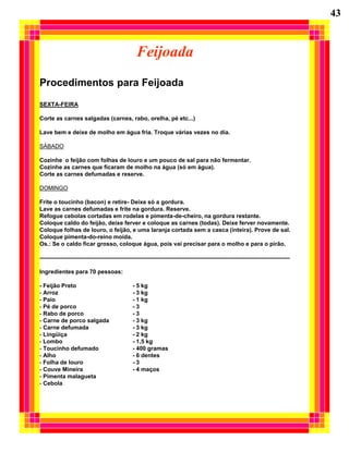 43


                                                 Feijoada
Procedimentos para Feijoada
SEXTA-FEIRA

Corte as carnes salgadas (carnes, rabo, orelha, pé etc...)

Lave bem e deixe de molho em água fria. Troque várias vezes no dia.

SÁBADO

Cozinhe o feijão com folhas de louro e um pouco de sal para não fermentar.
Cozinhe as carnes que ficaram de molho na água (só em água).
Corte as carnes defumadas e reserve.

DOMINGO

Frite o toucinho (bacon) e retire- Deixe só a gordura.
Lave as carnes defumadas e frite na gordura. Reserve.
Refogue cebolas cortadas em rodelas e pimenta-de-cheiro, na gordura restante.
Coloque caldo do feijão, deixe ferver e coloque as carnes (todas). Deixe ferver novamente.
Coloque folhas de louro, o feijão, e uma laranja cortada sem a casca (inteira). Prove de sal.
Coloque pimenta-do-reino moída.
Os.: Se o caldo ficar grosso, coloque água, pois vai precisar para o molho e para o pirão.

---------------------------------------------------------------------------------------------------------------------------------

Ingredientes para 70 pessoas:

- Feijão Preto                                 - 5 kg
- Arroz                                        - 3 kg
- Paio                                         - 1 kg
- Pé de porco                                  -3
- Rabo de porco                                -3
- Carne de porco salgada                       - 3 kg
- Carne defumada                               - 3 kg
- Lingüiça                                     - 2 kg
- Lombo                                        - 1,5 kg
- Toucinho defumado                            - 400 gramas
- Alho                                         - 6 dentes
- Folha de louro                               -3
- Couve Mineira                                - 4 maços
- Pimenta malagueta
- Cebola
 