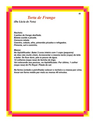 48

             Torta de Frango
(Da Lúcia do Neto)


Recheio:
2 peitos de frango desfiado.
Batata cozida e picada.
Cenoura ralada.
Coentro, cebola, alho, pimentão picados e refogados.
Pimenta, sal e cominho.

Massa:
No liqüidificador: Bater 3 ovos inteiro com 1 copo (pequeno)
de óleo não muito cheio. Acrescentar o mesmo tanto (copo) de leite
e bater. Se ficar duro, põe m pouco de água.
12 colheres (sopa rasa) de farinha de trigo.
Vai colocando aos poucos, no liqüidificador. Por último, 1 colher
(sopa rasa) de Pó Royal. Pitada de sal.

Na forma (untada e polvilhada) colocar o recheio e a massa por cima.
Assar em forno médio por mais ou menos 40 minutos.
 