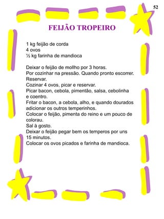 52



          FEIJÃO TROPEIRO

1 kg feijão de corda
4 ovos
½ kg farinha de mandioca

Deixar o feijão de mollho por 3 horas.
Por cozinhar na pressão. Quando pronto escorrer.
Reservar.
Cozinar 4 ovos, picar e reservar.
Picar bacon, cebola, pimentão, salsa, cebolinha
e coentro.
Fritar o bacon, a cebola, alho, e quando dourados
adicionar os outros temperinhos.
Colocar o feijão, pimenta do reino e um pouco de
colorau.
Sal à gosto.
Deixar o feijão pegar bem os temperos por uns
15 minutos.
Colocar os ovos picados e farinha de mandioca.
 