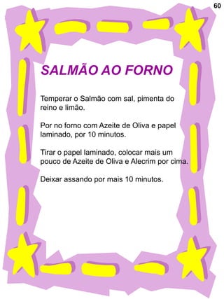 60




SALMÃO AO FORNO
Temperar o Salmão com sal, pimenta do
reino e limão.

Por no forno com Azeite de Oliva e papel
laminado, por 10 minutos.

Tirar o papel laminado, colocar mais um
pouco de Azeite de Oliva e Alecrim por cima.

Deixar assando por mais 10 minutos.
 