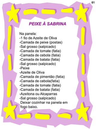61




     PEIXE À SABRINA

Na panela:
-1 fio de Azeite de Oliva
-Camada de peixe (postas)
-Sal grosso (salpicado)
-Camada de tomate (fatia)
-Camada de cebola (fatia)
-Camada de batata (fatia)
-Sal grosso (salpicado)
-Peixe
-Azeite de Oliva
-Camada de pimentão (fatia)
-Camada de cebola(fatia)
-Camada de tomate (fatia)
-Camada de batata (fatia)
-Azeitona ou Alcaparras
-Sal grosso (salpicado)
 Deixar cozinhar na panela em
 fogo baixo.
 