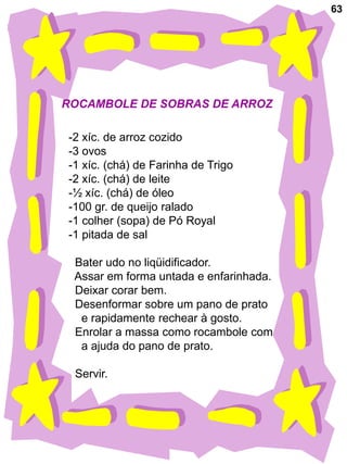 63




ROCAMBOLE DE SOBRAS DE ARROZ

-2 xíc. de arroz cozido
-3 ovos
-1 xíc. (chá) de Farinha de Trigo
-2 xíc. (chá) de leite
-½ xíc. (chá) de óleo
-100 gr. de queijo ralado
-1 colher (sopa) de Pó Royal
-1 pitada de sal

 Bater udo no liqüidificador.
 Assar em forma untada e enfarinhada.
 Deixar corar bem.
 Desenformar sobre um pano de prato
  e rapidamente rechear à gosto.
 Enrolar a massa como rocambole com
  a ajuda do pano de prato.

 Servir.
 