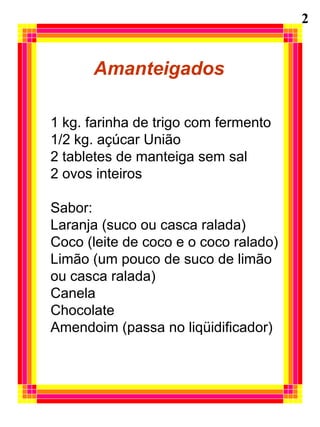 2


      Amanteigados

1 kg. farinha de trigo com fermento
1/2 kg. açúcar União
2 tabletes de manteiga sem sal
2 ovos inteiros

Sabor:
Laranja (suco ou casca ralada)
Coco (leite de coco e o coco ralado)
Limão (um pouco de suco de limão
ou casca ralada)
Canela
Chocolate
Amendoim (passa no liqüidificador)
 