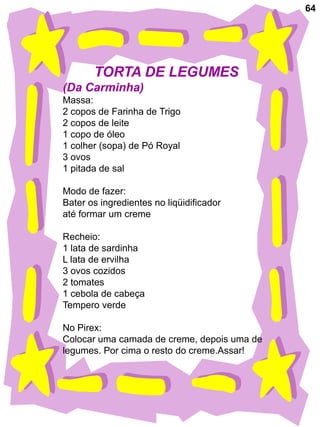 64




       TORTA DE LEGUMES
(Da Carminha)
Massa:
2 copos de Farinha de Trigo
2 copos de leite
1 copo de óleo
1 colher (sopa) de Pó Royal
3 ovos
1 pitada de sal

Modo de fazer:
Bater os ingredientes no liqüidificador
até formar um creme

Recheio:
1 lata de sardinha
L lata de ervilha
3 ovos cozidos
2 tomates
1 cebola de cabeça
Tempero verde

No Pirex:
Colocar uma camada de creme, depois uma de
legumes. Por cima o resto do creme.Assar!
 