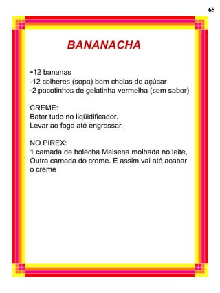 65




           BANANACHA

-12 bananas
-12 colheres (sopa) bem cheias de açúcar
-2 pacotinhos de gelatinha vermelha (sem sabor)

CREME:
Bater tudo no liqüidificador.
Levar ao fogo até engrossar.

NO PIREX:
1 camada de bolacha Maisena molhada no leite,
Outra camada do creme. E assim vai até acabar
o creme
 